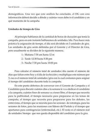 144
Fase de Ejecución
demográficas. Una vez que este análisis ha concluido, el DG con esta
información deberá decidir a dónde y cuántas veces debe ir el candidato y en
qué momento de la campaña.
Unidades de tiempo de Gira
Al principio hablamos de la cantidad de horas de duración que tenía la
campaña, pero en este instante hablaremos de unidades/día. Para hacer más
práctica la asignación de tiempo, el día será dividido en 3 unidades de gira.
Las unidades de gira serán definidas por el Gerente y el Director de Gira,
pero usualmente se dividen de la siguiente manera;
1.- Mañana 7:30 am hasta 12 m
2.- Tarde 12:30 hasta 5:30 pm
3.- Noche 7:30 pm hasta 10:00 pm
Para calcular el número total de unidades/día cuente el número de
días que faltan entre hoy y el día de la elección y multiplique este número por
3, ese es el número total de unidades/gira con la cual contamos para asignar
el tiempo del candidato durante toda la campaña.
En este punto debemos de conversar con el Gerente de Campaña y el
Candidato para discutir cuántos días a la semana le va a dedicar el candidato
a la campaña, cuántos fines de semana va a tener libre, el tiempo que necesita
para la publicidad, el tiempo necesario para prepararse en los temas de
campaña, el tiempo que necesita para prepararse para los debates, las
entrevistas, el tiempo que se necesita para las sesiones de estrategia, para las
sesiones de fotos, para las reuniones con líderes del Partido y el tiempo que
apartamos para contingencias (enfermedad, etc.). El resto es el número real
de unidades/tiempo que nos queda disponible del candidato para la gira.
 