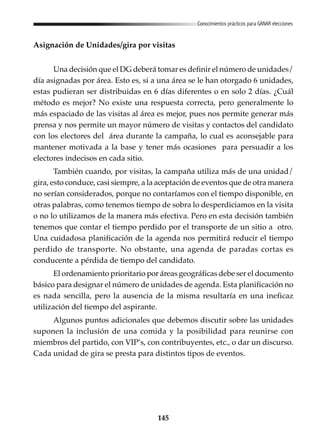 145
Conocimientos prácticos para GANAR elecciones
Asignación de Unidades/gira por visitas
Una decisión que el DG deberá tomar es definir el número de unidades/
día asignadas por área. Esto es, si a una área se le han otorgado 6 unidades,
estas pudieran ser distribuidas en 6 días diferentes o en solo 2 días. ¿Cuál
método es mejor? No existe una respuesta correcta, pero generalmente lo
más espaciado de las visitas al área es mejor, pues nos permite generar más
prensa y nos permite un mayor número de visitas y contactos del candidato
con los electores del área durante la campaña, lo cual es aconsejable para
mantener motivada a la base y tener más ocasiones para persuadir a los
electores indecisos en cada sitio.
También cuando, por visitas, la campaña utiliza más de una unidad/
gira, esto conduce, casi siempre, a la aceptación de eventos que de otra manera
no serían considerados, porque no contaríamos con el tiempo disponible, en
otras palabras, como tenemos tiempo de sobra lo desperdiciamos en la visita
o no lo utilizamos de la manera más efectiva. Pero en esta decisión también
tenemos que contar el tiempo perdido por el transporte de un sitio a otro.
Una cuidadosa planificación de la agenda nos permitirá reducir el tiempo
perdido de transporte. No obstante, una agenda de paradas cortas es
conducente a pérdida de tiempo del candidato.
El ordenamiento prioritario por áreas geográficas debe ser el documento
básico para designar el número de unidades de agenda. Esta planificación no
es nada sencilla, pero la ausencia de la misma resultaría en una ineficaz
utilización del tiempo del aspirante.
Algunos puntos adicionales que debemos discutir sobre las unidades
suponen la inclusión de una comida y la posibilidad para reunirse con
miembros del partido, con VIP’s, con contribuyentes, etc., o dar un discurso.
Cada unidad de gira se presta para distintos tipos de eventos.
 
