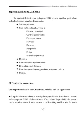 147
Conocimientos prácticos para GANAR elecciones
Tipo de Eventos de Campaña
La siguiente lista sirve de guía para el DG, pero no significa que incluye
todos los tipos de eventos de campaña.
Mítines políticos.
Campaña en la calle, visita a:
-Distrito comercial
-Centros comerciales
-Puerta-a-puerta
-Fábricas
-Escuelas
-Hospitales
-Ferias
-Eventos deportivos
Debates.
Reuniones de organizaciones.
Recaudación de fondos.
Reuniones con líderes gremiales, cámaras, cívicos.
Prensa.
El Equipo de Avanzada
Las responsabilidades del Oficial de Avanzada son las siguientes:
• El equipo de avanzada es el principal responsable del éxito de cada evento
en la campaña. El Oficial de Avanzada (OA) deberá llegar al sitio del evento
con la anticipación suficiente para su coordinación y verificación, de forma
 