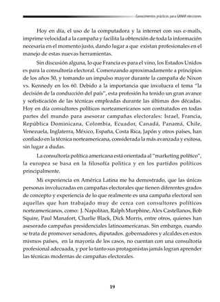 19
Conocimientos prácticos para GANAR elecciones
Hoy en día, el uso de la computadora y la internet con sus e-mails,
imprime velocidad a la campaña y facilita la obtención de toda la información
necesaria en el momento justo, dando lugar a que existan profesionales en el
manejo de estas nuevas herramientas.
Sin discusión alguna, lo que Francia es para el vino, los Estados Unidos
es para la consultoría electoral. Comenzando aproximadamente a principios
de los años 50, y tomando un impulso mayor durante la campaña de Nixon
vs. Kennedy en los 60. Debido a la importancia que involucra el tema “la
decisión de la conducción del país”, esta profesión ha tenido un gran avance
y sofisticación de las técnicas empleadas durante las últimas dos décadas.
Hoy en día consultores políticos norteamericanos son contratados en todas
partes del mundo para asesorar campañas electorales: Israel, Francia,
República Dominicana, Colombia, Ecuador, Canadá, Panamá, Chile,
Venezuela, Inglaterra, México, España, Costa Rica, Japón y otros países, han
confiado en la técnica norteamericana, considerada la más avanzada y exitosa,
sin lugar a dudas.
La consultoría política americana está orientada al “marketing político”,
la europea se basa en la filosofía politica y en los partidos políticos
principalmente.
Mi experiencia en América Latina me ha demostrado, que las únicas
personas involucradas en campañas electorales que tienen diferentes grados
de concepto y experiencia de lo que realmente es una campaña electoral son
aquellas que han trabajado muy de cerca con consultores políticos
norteamericanos, como: J. Napolitan, Ralph Murphine,Alex Castellanos, Bob
Squire, Paul Manafort, Charlie Black, Dick Morris, entre otros, quienes han
asesorado campañas presidenciales latinoamericanas. Sin embargo, cuando
se trata de promover senadores, diputados. gobernadores y alcaldes en estos
mismos países, en la mayoría de los casos, no cuentan con una consultoría
profesional adecuada, y por lo tanto sus protagonistas jamás logran aprender
las técnicas modernas de campañas electorales.
 