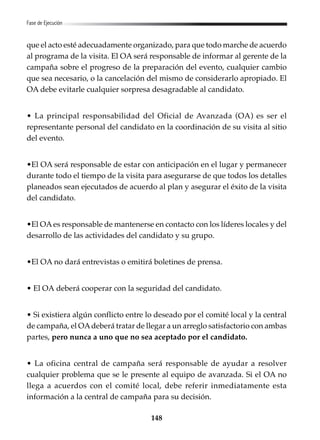 148
Fase de Ejecución
que el acto esté adecuadamente organizado, para que todo marche de acuerdo
al programa de la visita. El OA será responsable de informar al gerente de la
campaña sobre el progreso de la preparación del evento, cualquier cambio
que sea necesario, o la cancelación del mismo de considerarlo apropiado. El
OA debe evitarle cualquier sorpresa desagradable al candidato.
• La principal responsabilidad del Oficial de Avanzada (OA) es ser el
representante personal del candidato en la coordinación de su visita al sitio
del evento.
•El OA será responsable de estar con anticipación en el lugar y permanecer
durante todo el tiempo de la visita para asegurarse de que todos los detalles
planeados sean ejecutados de acuerdo al plan y asegurar el éxito de la visita
del candidato.
•El OAes responsable de mantenerse en contacto con los líderes locales y del
desarrollo de las actividades del candidato y su grupo.
•El OA no dará entrevistas o emitirá boletines de prensa.
• El OA deberá cooperar con la seguridad del candidato.
• Si existiera algún conflicto entre lo deseado por el comité local y la central
de campaña, el OAdeberá tratar de llegar a un arreglo satisfactorio con ambas
partes, pero nunca a uno que no sea aceptado por el candidato.
• La oficina central de campaña será responsable de ayudar a resolver
cualquier problema que se le presente al equipo de avanzada. Si el OA no
llega a acuerdos con el comité local, debe referir inmediatamente esta
información a la central de campaña para su decisión.
 
