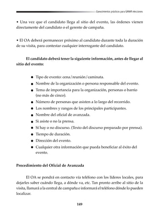 149
Conocimientos prácticos para GANAR elecciones
• Una vez que el candidato llega al sitio del evento, las órdenes vienen
directamente del candidato o el gerente de campaña.
• El OA deberá permanecer próximo al candidato durante toda la duración
de su visita, para contestar cualquier interrogante del candidato.
El candidato deberá tener la siguiente información, antes de llegar al
sitio del evento:
Tipo de evento: cena/reunión/caminata.
Nombre de la organización o persona responsable del evento.
Tema de importancia para la organización, personas o barrio
(no más de cinco).
Número de personas que asisten a lo largo del recorrido.
Los nombres y rangos de los principales participantes.
Nombre del oficial de avanzada.
Si asiste o no la prensa.
Sí hay o no discurso. (Texto del discurso preparado por prensa).
Tiempo de duración.
Dirección del evento.
Cualquier otra información que pueda beneficiar al éxito del
evento.
Procedimiento del Oficial de Avanzada
El OA se pondrá en contacto vía teléfono con los líderes locales, para
dejarles saber cuándo llega, a dónde va, etc. Tan pronto arribe al sitio de la
visita, llamará a la central de campaña e informará el teléfono dónde lo pueden
localizar.
 