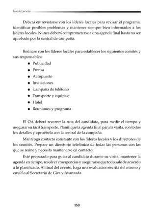 150
Fase de Ejecución
Deberá entrevistarse con los líderes locales para revisar el programa,
identificar posibles problemas y mantener siempre bien informados a los
líderes locales. Nunca deberá comprometerse a una agenda final hasta no ser
aprobado por la central de campaña.
Reúnase con los líderes locales para establecer los siguientes comités y
sus responsables:
Publicidad
Prensa
Aeropuerto
Invitaciones
Campaña de teléfono
Transporte y equipaje
Hotel
Reuniones y programa
El OA deberá recorrer la ruta del candidato, para medir el tiempo y
asegurar su fácil transporte. Planifique la agenda final para la visita, con todos
los detalles y apruébelo con la central de la campaña.
Mantenga contacto constante con los líderes locales y los directores de
los comités. Prepare un directorio telefónico de todas las personas con las
que se reúne y necesita mantenerse en contacto.
Esté preparado para guiar al candidato durante su visita, mantener la
agenda en tiempo, resolver emergencias y asegurarse que todo sale de acuerdo
a lo planificado. Al final del evento, haga una evaluacion escrita del mismo y
envíelo al Secretario de Gira y Avanzada.
 
