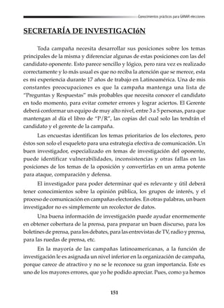 151
Conocimientos prácticos para GANAR elecciones
SECRETARÍA DE INVESTIGACIóN
Toda campaña necesita desarrollar sus posiciones sobre los temas
principales de la misma y diferenciar algunas de estas posiciones con las del
candidato oponente. Esto parece sencillo y lógico, pero rara vez es realizado
correctamente y lo más usual es que no reciba la atención que se merece, esta
es mi experiencia durante 17 años de trabajo en Latinoamérica. Una de mis
constantes preocupaciones es que la campaña mantenga una lista de
“Preguntas y Respuestas” más probables que necesita conocer el candidato
en todo momento, para evitar cometer errores y lograr aciertos. El Gerente
deberá conformar un equipo de muy alto nivel, entre 3 a 5 personas, para que
mantengan al día el libro de “P/R”, las copias del cual solo las tendrán el
candidato y el gerente de la campaña.
Las encuestas identifican los temas prioritarios de los electores, pero
éstos son solo el esqueleto para una estrategia efectiva de comunicación. Un
buen investigador, especializado en temas de investigación del oponente,
puede identificar vulnerabilidades, inconsistencias y otras fallas en las
posiciones de los temas de la oposición y convertirlas en un arma potente
para ataque, comparación y defensa.
El investigador para poder determinar qué es relevante y útil deberá
tener conocimientos sobre la opinión pública, los grupos de interés, y el
proceso de comunicación en campañas electorales. En otras palabras, un buen
investigador no es simplemente un recolector de datos.
Una buena información de investigación puede ayudar enormemente
en obtener cobertura de la prensa, para preparar un buen discurso, para los
boletines de prensa, para los debates, para las entrevistas de TV, radio y prensa,
para las ruedas de prensa, etc.
En la mayoría de las campañas latinoamericanas, a la función de
investigación le es asignada un nivel inferior en la organización de campaña,
porque carece de atractivo y no se le reconoce su gran importancia. Este es
uno de los mayores errores, que yo he podido apreciar. Pues, como ya hemos
 