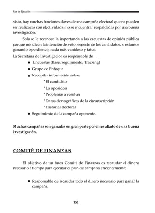 152
Fase de Ejecución
visto, hay muchas funciones claves de una campaña electoral que no pueden
ser realizadas con efectividad si no se encuentran respaldadas por una buena
investigación.
Solo se le reconoce la importancia a las encuestas de opinión pública
porque nos dicen la intención de voto respecto de los candidatos, si estamos
ganando o perdiendo, nada más vanidoso y fatuo.
La Secretaría de Investigación es responsable de:
Encuestas (Base, Seguimiento, Tracking)
Grupo de Enfoque
Recopilar información sobre:
* El candidato
* La oposición
* Problemas a resolver
* Datos demográficos de la circunscripción
* Historial electoral
Seguimiento de la campaña oponente.
Muchas campañas son ganadas en gran parte por el resultado de una buena
investigación.
COMITÉ DE FINANZAS
El objetivo de un buen Comité de Finanzas es recaudar el dinero
necesario a tiempo para ejecutar el plan de campaña eficientemente:
Responsable de recaudar todo el dinero necesario para ganar la
campaña.
 