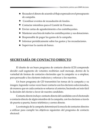 153
Conocimientos prácticos para GANAR elecciones
Recaudar el dinero de acuerdo al flujo expresado en el presupuesto
de campaña.
Coordinar eventos de recaudación de fondos.
Contactar miembros para el Comité de Finanzas.
Enviar cartas de agradecimiento a los contribuyentes.
Mantener una lista de todos los contribuyentes y sus donaciones.
Responsable de pagar los gastos de la campaña.
Informar periódicamente sobre los gastos y las recaudaciones.
Supervisar la cuenta de banco.
SECRETARÍA DE CONTACTO DIRECTO
El diseño de un buen programa de contacto directo (CD) comprende
decidir cuál segmento de votantes recibirían cuál mensaje, dentro de la
variedad de formas de contactos electorales que la campaña va a emplear,
para persuadir a los electores indecisos y reforzar a los nuestros.
Un buen programa de CD transmitirá los temas de la campaña y su
imagen, logrando varias veces hacer contacto con los electores seleccionados,
de manera que en cada contacto se refuerce al anterior, haciendo así más fácil
la decisión del elector a favor de nuestro candidato.
Contacto directo incluye: contacto directo del candidato con el electorado
o contacto directo de algún miembro de la campaña, con los electores a través
de puerta-a-puerta, banco telefónico y correo directo.
La estrategia de la campaña determinará la mezcla de contactos directos
a utilizar para cumplir los objetivos siguientes del programa de contacto
electoral:
 