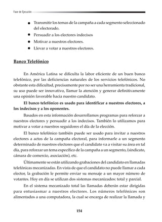 154
Fase de Ejecución
Transmitir los temas de la campaña a cada segmento seleccionado
del electorado.
Persuadir a los electores indecisos
Motivar a nuestros electores.
Llevar a votar a nuestros electores.
Banco Telefónico
En América Latina se dificulta la labor eficiente de un buen banco
telefónico, por las deficiencias naturales de los servicios telefónicos. No
obstante esta dificultad, precisamente por no ser una herramienta tradicional,
su uso puede ser innovativo, llamar la atención y generar definitivamente
una opinión favorable hacia nuestro candidato.
El banco telefónico es usado para identificar a nuestros electores, a
los indecisos y a los oponentes.
Basados en esta información desarrollamos programas para reforzar a
nuestros electores y persuadir a los indecisos. También lo utilizamos para
motivar a votar a nuestros seguidores el día de la elección.
El banco telefónico también puede ser usado para invitar a nuestros
electores a actos de la campaña electoral, para informarle a un segmento
determinado de nuestros electores que el candidato va a visitar su área en tal
día, para reforzar un tema específico de la campaña a un segmento, (sindicato,
cámara de comercio, asociación), etc.
Últimamente se están utilizando grabaciones del candidato en llamadas
telefónicas mecanizadas. En vista de que el candidato no puede llamar a cada
elector, la grabación le permite enviar su mensaje a un mayor número de
votantes. Hoy en día se utilizan dos sistemas mecanizados: total y parcial.
En el sistema mecanizado total las llamadas deberán estar dirigidas
para entusiasmar a nuestros electores. Los números telefónicos son
alimentados a una computadora, la cual se encarga de realizar la llamada y
 