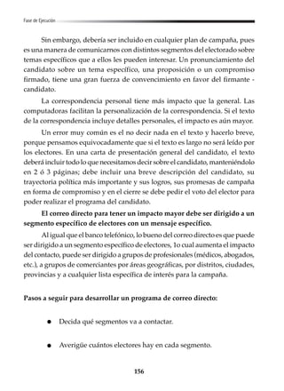 156
Fase de Ejecución
Sin embargo, debería ser incluido en cualquier plan de campaña, pues
es una manera de comunicarnos con distintos segmentos del electorado sobre
temas específicos que a ellos les pueden interesar. Un pronunciamiento del
candidato sobre un tema específico, una proposición o un compromiso
firmado, tiene una gran fuerza de convencimiento en favor del firmante -
candidato.
La correspondencia personal tiene más impacto que la general. Las
computadoras facilitan la personalización de la correspondencia. Si el texto
de la correspondencia incluye detalles personales, el impacto es aún mayor.
Un error muy común es el no decir nada en el texto y hacerlo breve,
porque pensamos equivocadamente que si el texto es largo no será leído por
los electores. En una carta de presentación general del candidato, el texto
deberá incluir todo lo que necesitamos decir sobre el candidato, manteniéndolo
en 2 ó 3 páginas; debe incluir una breve descripción del candidato, su
trayectoria política más importante y sus logros, sus promesas de campaña
en forma de compromiso y en el cierre se debe pedir el voto del elector para
poder realizar el programa del candidato.
El correo directo para tener un impacto mayor debe ser dirigido a un
segmento específico de electores con un mensaje específico.
Al igual que el banco telefónico, lo bueno del correo directo es que puede
ser dirigido a un segmento específico de electores, 1o cual aumenta el impacto
del contacto, puede ser dirigido a grupos de profesionales (médicos, abogados,
etc.), a grupos de comerciantes por áreas geográficas, por distritos, ciudades,
provincias y a cualquier lista específica de interés para la campaña.
Pasos a seguir para desarrollar un programa de correo directo:
Decida qué segmentos va a contactar.
Averigüe cuántos electores hay en cada segmento.
 