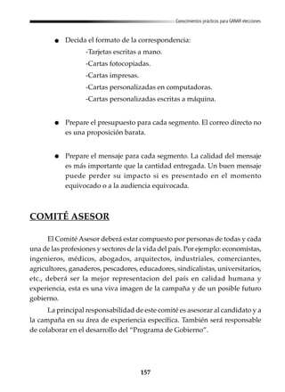 157
Conocimientos prácticos para GANAR elecciones
Decida el formato de la correspondencia:
-Tarjetas escritas a mano.
-Cartas fotocopiadas.
-Cartas impresas.
-Cartas personalizadas en computadoras.
-Cartas personalizadas escritas a máquina.
Prepare el presupuesto para cada segmento. El correo directo no
es una proposición barata.
Prepare el mensaje para cada segmento. La calidad del mensaje
es más importante que la cantidad entregada. Un buen mensaje
puede perder su impacto si es presentado en el momento
equivocado o a la audiencia equivocada.
COMITÉ ASESOR
El Comité Asesor deberá estar compuesto por personas de todas y cada
una de las profesiones y sectores de la vida del país. Por ejemplo: economistas,
ingenieros, médicos, abogados, arquitectos, industriales, comerciantes,
agricultores, ganaderos, pescadores, educadores, sindicalistas, universitarios,
etc., deberá ser la mejor representacion del país en calidad humana y
experiencia, esta es una viva imagen de la campaña y de un posible futuro
gobierno.
La principal responsabilidad de este comité es asesorar al candidato y a
la campaña en su área de experiencia específica. También será responsable
de colaborar en el desarrollo del “Programa de Gobierno”.
 