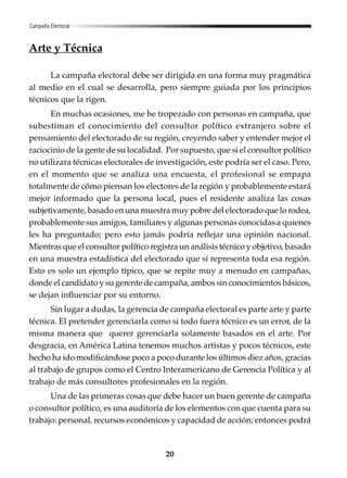 20
Arte y Técnica
La campaña electoral debe ser dirigida en una forma muy pragmática
al medio en el cual se desarrolla, pero siempre guiada por los principios
técnicos que la rigen.
En muchas ocasiones, me he tropezado con personas en campaña, que
subestiman el conocimiento del consultor político extranjero sobre el
pensamiento del electorado de su región, creyendo saber y entender mejor el
raciocinio de la gente de su localidad. Por supuesto, que si el consultor político
no utilizara técnicas electorales de investigación, este podría ser el caso. Pero,
en el momento que se analiza una encuesta, el profesional se empapa
totalmente de cómo piensan los electores de la región y probablemente estará
mejor informado que la persona local, pues el residente analiza las cosas
subjetivamente, basado en una muestra muy pobre del electorado que lo rodea,
probablemente sus amigos, familiares y algunas personas conocidas a quienes
les ha preguntado; pero esto jamás podría reflejar una opinión nacional.
Mientras que el consultor político registra un análisis técnico y objetivo, basado
en una muestra estadística del electorado que sí representa toda esa región.
Esto es solo un ejemplo típico, que se repite muy a menudo en campañas,
donde el candidato y su gerente de campaña, ambos sin conocimientos básicos,
se dejan influenciar por su entorno.
Sin lugar a dudas, la gerencia de campaña electoral es parte arte y parte
técnica. El pretender gerenciarla como si todo fuera técnico es un error, de la
misma manera que querer gerenciarla solamente basados en el arte. Por
desgracia, en América Latina tenemos muchos artistas y pocos técnicos, este
hecho ha ido modificándose poco a poco durante los últimos diez años, gracias
al trabajo de grupos como el Centro Interamericano de Gerencia Política y al
trabajo de más consultores profesionales en la región.
Una de las primeras cosas que debe hacer un buen gerente de campaña
o consultor político, es una auditoría de los elementos con que cuenta para su
trabajo: personal, recursos económicos y capacidad de acción; entonces podrá
Campaña Electoral
 