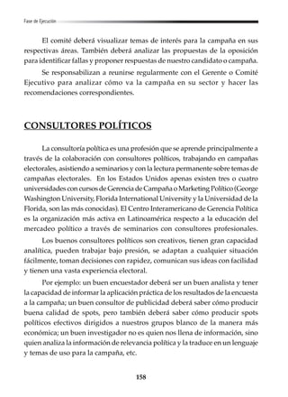 158
Fase de Ejecución
El comité deberá visualizar temas de interés para la campaña en sus
respectivas áreas. También deberá analizar las propuestas de la oposición
para identificar fallas y proponer respuestas de nuestro candidato o campaña.
Se responsabilizan a reunirse regularmente con el Gerente o Comité
Ejecutivo para analizar cómo va la campaña en su sector y hacer las
recomendaciones correspondientes.
CONSULTORES POLÍTICOS
La consultoría política es una profesión que se aprende principalmente a
través de la colaboración con consultores políticos, trabajando en campañas
electorales, asistiendo a seminarios y con la lectura permanente sobre temas de
campañas electorales. En los Estados Unidos apenas existen tres o cuatro
universidadesconcursosdeGerenciadeCampañaoMarketingPolítico(George
Washington University, Florida International University y la Universidad de la
Florida, son las más conocidas). El Centro Interamericano de Gerencia Política
es la organización más activa en Latinoamérica respecto a la educación del
mercadeo político a través de seminarios con consultores profesionales.
Los buenos consultores políticos son creativos, tienen gran capacidad
analítica, pueden trabajar bajo presión, se adaptan a cualquier situación
fácilmente, toman decisiones con rapidez, comunican sus ideas con facilidad
y tienen una vasta experiencia electoral.
Por ejemplo: un buen encuestador deberá ser un buen analista y tener
la capacidad de informar la aplicación práctica de los resultados de la encuesta
a la campaña; un buen consultor de publicidad deberá saber cómo producir
buena calidad de spots, pero también deberá saber cómo producir spots
políticos efectivos dirigidos a nuestros grupos blanco de la manera más
económica; un buen investigador no es quien nos llena de información, sino
quien analiza la información de relevancia política y la traduce en un lenguaje
y temas de uso para la campaña, etc.
 
