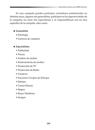 159
Conocimientos prácticos para GANAR elecciones
En una campaña pueden participar consultores profesionales en
distintas áreas, algunos son generalistas, participan en los aspectos totales de
la campaña, los otros son especialistas y se responsabilizan con un área
específica de la campaña, tales como:
Generalista
• Estrategia
• Gerencia de campaña
Especialistas
• Publicidad
• Prensa
• Análisis de medios
• Entrenamiento de medios
• Producción de TV
• Producción de Radio
• Creativos
• Encuestas/Grupos de Enfoque
• Debates
• Correo Directo
• Mapeo
• Banco Telefónico
• Imagen.
 