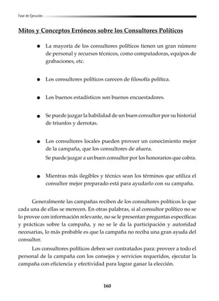160
Fase de Ejecución
Mitos y Conceptos Erróneos sobre los Consultores Políticos
La mayoría de los consultores políticos tienen un gran número
de personal y recursos técnicos, como computadoras, equipos de
grabaciones, etc.
Los consultores políticos carecen de filosofía política.
Los buenos estadísticos son buenos encuestadores.
Se puede juzgar la habilidad de un buen consultor por su historial
de triunfos y derrotas.
Los consultores locales pueden proveer un conocimiento mejor
de la campaña, que los consultores de afuera.
Se puede juzgar a un buen consultor por los honorarios que cobra.
Mientras más ilegibles y técnics sean los términos que utiliza el
consultor mejor preparado está para ayudarlo con su campaña.
Generalmente las campañas reciben de los consultores políticos lo que
cada una de ellas se merecen. En otras palabras, si al consultor político no se
lo provee con información relevante, no se le presentan preguntas específicas
y prácticas sobre la campaña, y no se le da la participación y autoridad
necesarias, lo más probable es que la campaña no reciba una gran ayuda del
consultor.
Los consultores políticos deben ser contratados para: proveer a todo el
personal de la campaña con los consejos y servicios requeridos, ejecutar la
campaña con eficiencia y efectividad para lograr ganar la elección.
 