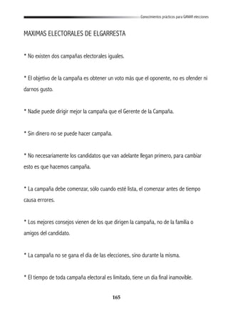 165
Conocimientos prácticos para GANAR elecciones
MAXIMAS ELECTORALES DE ELGARRESTA
* No existen dos campañas electorales iguales.
* El objetivo de la campaña es obtener un voto más que el oponente, no es ofender ni
darnos gusto.
* Nadie puede dirigir mejor la campaña que el Gerente de la Campaña.
* Sin dinero no se puede hacer campaña.
* No necesariamente los candidatos que van adelante llegan primero, para cambiar
esto es que hacemos campaña.
* La campaña debe comenzar, sólo cuando esté lista, el comenzar antes de tiempo
causa errores.
* Los mejores consejos vienen de los que dirigen la campaña, no de la familia o
amigos del candidato.
* La campaña no se gana el día de las elecciones, sino durante la misma.
* El tiempo de toda campaña electoral es limitado, tiene un dia final inamovible.
 