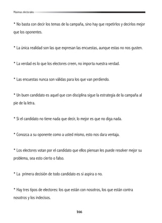 166
* No basta con decir los temas de la campaña, sino hay que repetirlos y decirlos mejor
que los oponentes.
* La única realidad son las que expresan las encuestas, aunque estas no nos gusten.
* La verdad es lo que los electores creen, no importa nuestra verdad.
* Las encuestas nunca son válidas para los que van perdiendo.
* Un buen candidato es aquel que con disciplina sigue la estrategia de la campaña al
pie de la letra.
* Si el candidato no tiene nada que decir, lo mejor es que no diga nada.
* Conozca a su oponente como a usted mismo, esto nos dara ventaja.
* Los electores votan por el candidato que ellos piensan les puede resolver mejor su
problema, sea esto cierto o falso.
* La primera decisión de todo candidato es si aspira o no.
* Hay tres tipos de electores: los que están con nosotros, los que están contra
nosotros y los indecisos.
Máximas electorales
 