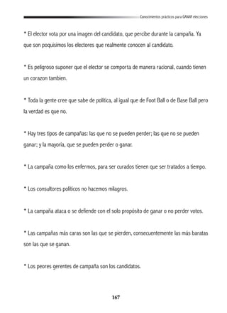 167
Conocimientos prácticos para GANAR elecciones
* El elector vota por una imagen del candidato, que percibe durante la campaña. Ya
que son poquisimos los electores que realmente conocen al candidato.
* Es peligroso suponer que el elector se comporta de manera racional, cuando tienen
un corazon tambien.
* Toda la gente cree que sabe de política, al igual que de Foot Ball o de Base Ball pero
la verdad es que no.
* Hay tres tipos de campañas: las que no se pueden perder; las que no se pueden
ganar; y la mayoría, que se pueden perder o ganar.
* La campaña como los enfermos, para ser curados tienen que ser tratados a tiempo.
* Los consultores políticos no hacemos milagros.
* La campaña ataca o se defiende con el solo propósito de ganar o no perder votos.
* Las campañas más caras son las que se pierden, consecuentemente las más baratas
son las que se ganan.
* Los peores gerentes de campaña son los candidatos.
 