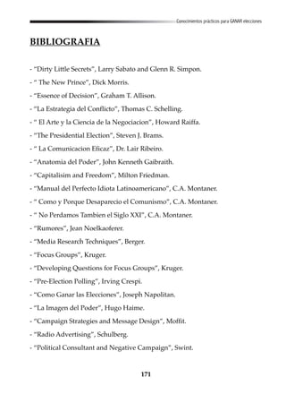 171
Conocimientos prácticos para GANAR elecciones
BIBLIOGRAFIA
- “Dirty Little Secrets”, Larry Sabato and Glenn R. Simpon.
- “ The New Prince”, Dick Morris.
- “Essence of Decision”, Graham T. Allison.
- “La Estrategia del Conflicto”, Thomas C. Schelling.
- “ El Arte y la Ciencia de la Negociacion”, Howard Raiffa.
- “The Presidential Election”, Steven J. Brams.
- “ La Comunicacion Eficaz”, Dr. Lair Ribeiro.
- “Anatomia del Poder”, John Kenneth Gaibraith.
- “Capitalisim and Freedom”, Milton Friedman.
- “Manual del Perfecto Idiota Latinoamericano”, C.A. Montaner.
- “ Como y Porque Desaparecio el Comunismo”, C.A. Montaner.
- “ No Perdamos Tambien el Siglo XXI”, C.A. Montaner.
- “Rumores”, Jean Noelkaoferer.
- “Media Research Techniques”, Berger.
- “Focus Groups”, Kruger.
- “Developing Questions for Focus Groups”, Kruger.
- “Pre-Election Polling”, Irving Crespi.
- “Como Ganar las Elecciones”, Joseph Napolitan.
- “La Imagen del Poder”, Hugo Haime.
- “Campaign Strategies and Message Design”, Moffit.
- “Radio Advertising”, Schulberg.
- “Political Consultant and Negative Campaign”, Swint.
 