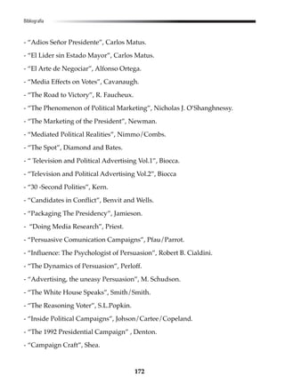 172
- “Adios Señor Presidente”, Carlos Matus.
- “El Lider sin Estado Mayor”, Carlos Matus.
- “El Arte de Negociar”, Alfonso Ortega.
- “Media Effects on Votes”, Cavanaugh.
- “The Road to Victory”, R. Faucheux.
- “The Phenomenon of Political Marketing”, Nicholas J. O’Shanghnessy.
- “The Marketing of the President”, Newman.
- “Mediated Political Realities”, Nimmo/Combs.
- “The Spot”, Diamond and Bates.
- “ Television and Political Advertising Vol.1”, Biocca.
- “Television and Political Advertising Vol.2”, Biocca
- “30 -Second Polities”, Kern.
- “Candidates in Conflict”, Benvit and Wells.
- “Packaging The Presidency”, Jamieson.
- “Doing Media Research”, Priest.
- “Persuasive Comunication Campaigns”, Pfau/Parrot.
- “Influence: The Psychologist of Persuasion”, Robert B. Cialdini.
- “The Dynamics of Persuasion”, Perloff.
- “Advertising, the uneasy Persuasion”, M. Schudson.
- “The White House Speaks”, Smith/Smith.
- “The Reasoning Voter”, S.L.Popkin.
- “Inside Political Campaigns”, Johson/Cartee/Copeland.
- “The 1992 Presidential Campaign” , Denton.
- “Campaign Craft”, Shea.
Bibliografía
 