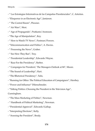 174
Bibliografía
- “ Las Estrategias Informativas de las Campañas Presidenciales”, C. Arterton.
- “Eloquence in an Electronic Age”, Jamieson.
- “ The Control Room”, Plessner.
- “ Air Wars”, West.
- “ Age of Propaganda”, Pratkanis/Aronsson.
- “The Age of Manipulation”, Key.
- “ How to Watch TV News”, Postman/Powers.
- “Telecommunication and Politics”, A. Davies.
- “ Processing the News”, Graber.
- “ See How They Ran”, Troy.
- “ Presidential Leadership”, Edwards/Wayne.
- “ Race For the Presidency”, Barber.
- “ Campaigns for President/ The Managers Outlook at 84”, Moore.
- “The Sound of Leadership”, Hart.
- “The Rhetorical Presidency”, Tulis.
- “Running for Office: The Political Education of Campaigners”, Hershey.
- “Power and Influence” Dilenschneder.
- “Talking Politics: Choosing the President in the Television Age”,
Cunningham.
- “The Mass Marketing of Politics”, Newman.
- “ Handbook of Political Marketing”, Newman.
- “Presidential Approval”, Edwards/Gallup.
- “Interpreting Elections”, Kelly.
- “Assesing the President”, Brody.
 