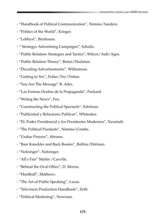 175
Conocimientos prácticos para GANAR elecciones
- “Handbook of Political Communication”, Nimmo/Sanders.
- “Politics of the World”, Krieger.
- “Lobbyst”, Birnbaum.
- “ Strategyc Advertising Campaigns”, Schultz.
- “Public Relation: Strategies and Tactics”, Wilcox/Ault/Agee.
- “Public Relation Theory”, Botan/Hazleton.
- “Decoding Advertisements”, Williamson.
- “Getting to Yes”, Fisher/Vry/Patton.
- “You Are The Message” R. Ailes.
- “Las Formas Ocultas de la Propaganda”, Packard.
- “Writng the News”, Fox.
- “Constructing the Political Spectacle”, Edelman.
- “Publicidad y Relaciones Publicas”, Whiteaker.
- “EL Poder Presidencial y los Presidentes Modernos”, Neustadt.
- “The Political Punduits”, Nimmo/Combs.
- “Undue Process”, Abrams.
- “Bare Knockles and Back Rooms”, Rollins/Defrann.
- “Nofzinger”, Nofzinger.
- “All’s Fair” Matlin /Carville.
- “Behind the Oval Office”, D. Morris.
- “Hardball”, Mathews.
- “The Art of Public Speaking”, Lucas.
- “Television Production Handbook”, Zettl.
- “Political Marketing”, Newman.
 