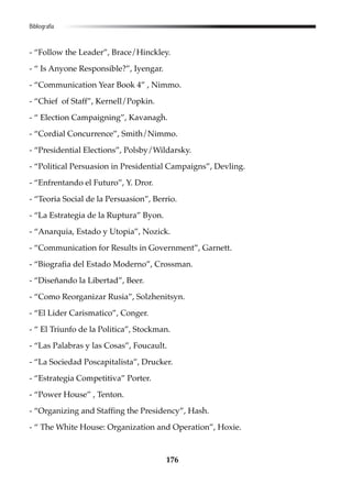 176
Bibliografía
- “Follow the Leader”, Brace/Hinckley.
- “ Is Anyone Responsible?”, Iyengar.
- “Communication Year Book 4” , Nimmo.
- “Chief of Staff”, Kernell/Popkin.
- “ Election Campaigning”, Kavanagh.
- “Cordial Concurrence”, Smith/Nimmo.
- “Presidential Elections”, Polsby/Wildarsky.
- “Political Persuasion in Presidential Campaigns”, Devling.
- “Enfrentando el Futuro”, Y. Dror.
- “Teoria Social de la Persuasion”, Berrio.
- “La Estrategia de la Ruptura” Byon.
- “Anarquia, Estado y Utopia”, Nozick.
- “Communication for Results in Government”, Garnett.
- “Biografia del Estado Moderno”, Crossman.
- “Diseñando la Libertad”, Beer.
- “Como Reorganizar Rusia”, Solzhenitsyn.
- “El Lider Carismatico”, Conger.
- “ El Triunfo de la Politica”, Stockman.
- “Las Palabras y las Cosas”, Foucault.
- “La Sociedad Poscapitalista”, Drucker.
- “Estrategia Competitiva” Porter.
- “Power House” , Tenton.
- “Organizing and Staffing the Presidency”, Hash.
- “ The White House: Organization and Operation”, Hoxie.
 