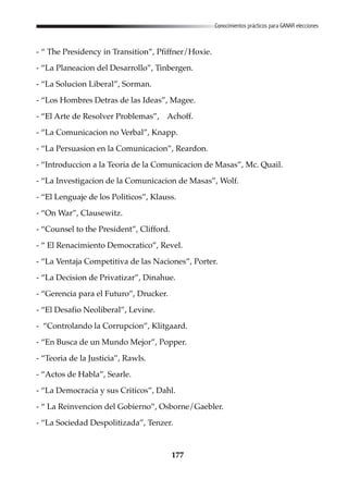 177
Conocimientos prácticos para GANAR elecciones
- “ The Presidency in Transition”, Pfiffner/Hoxie.
- “La Planeacion del Desarrollo”, Tinbergen.
- “La Solucion Liberal”, Sorman.
- “Los Hombres Detras de las Ideas”, Magee.
- “El Arte de Resolver Problemas”, Achoff.
- “La Comunicacion no Verbal”, Knapp.
- “La Persuasion en la Comunicacion”, Reardon.
- “Introduccion a la Teoria de la Comunicacion de Masas”, Mc. Quail.
- “La Investigacion de la Comunicacion de Masas”, Wolf.
- “El Lenguaje de los Politicos”, Klauss.
- “On War”, Clausewitz.
- “Counsel to the President”, Clifford.
- “ El Renacimiento Democratico”, Revel.
- “La Ventaja Competitiva de las Naciones”, Porter.
- “La Decision de Privatizar”, Dinahue.
- “Gerencia para el Futuro”, Drucker.
- “El Desafio Neoliberal”, Levine.
- “Controlando la Corrupcion”, Klitgaard.
- “En Busca de un Mundo Mejor”, Popper.
- “Teoria de la Justicia”, Rawls.
- “Actos de Habla”, Searle.
- “La Democracia y sus Criticos”, Dahl.
- “ La Reinvencion del Gobierno”, Osborne/Gaebler.
- “La Sociedad Despolitizada”, Tenzer.
 