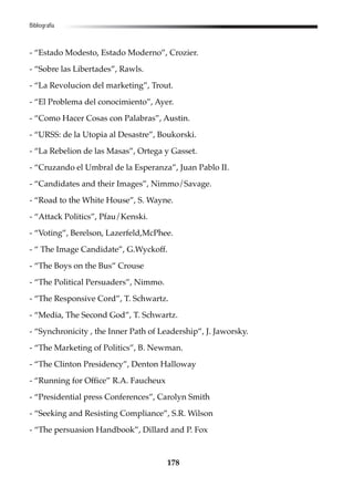 178
- “Estado Modesto, Estado Moderno”, Crozier.
- “Sobre las Libertades”, Rawls.
- “La Revolucion del marketing”, Trout.
- “El Problema del conocimiento”, Ayer.
- “Como Hacer Cosas con Palabras”, Austin.
- “URSS: de la Utopia al Desastre”, Boukorski.
- “La Rebelion de las Masas”, Ortega y Gasset.
- “Cruzando el Umbral de la Esperanza”, Juan Pablo II.
- “Candidates and their Images”, Nimmo/Savage.
- “Road to the White House”, S. Wayne.
- “Attack Politics”, Pfau/Kenski.
- “Voting”, Berelson, Lazerfeld,McPhee.
- “ The Image Candidate”, G.Wyckoff.
- “The Boys on the Bus” Crouse
- “The Political Persuaders”, Nimmo.
- “The Responsive Cord”, T. Schwartz.
- “Media, The Second God”, T. Schwartz.
- “Synchronicity , the Inner Path of Leadership”, J. Jaworsky.
- “The Marketing of Politics”, B. Newman.
- “The Clinton Presidency”, Denton Halloway
- “Running for Office” R.A. Faucheux
- “Presidential press Conferences”, Carolyn Smith
- “Seeking and Resisting Compliance”, S.R. Wilson
- “The persuasion Handbook”, Dillard and P. Fox
Bibliografía
 