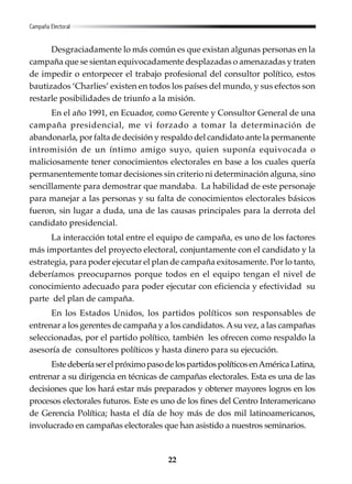 22
Desgraciadamente lo más común es que existan algunas personas en la
campaña que se sientan equivocadamente desplazadas o amenazadas y traten
de impedir o entorpecer el trabajo profesional del consultor político, estos
bautizados ‘Charlies’ existen en todos los países del mundo, y sus efectos son
restarle posibilidades de triunfo a la misión.
En el año 1991, en Ecuador, como Gerente y Consultor General de una
campaña presidencial, me vi forzado a tomar la determinación de
abandonarla, por falta de decisión y respaldo del candidato ante la permanente
intromisión de un íntimo amigo suyo, quien suponía equivocada o
maliciosamente tener conocimientos electorales en base a los cuales quería
permanentemente tomar decisiones sin criterio ni determinación alguna, sino
sencillamente para demostrar que mandaba. La habilidad de este personaje
para manejar a las personas y su falta de conocimientos electorales básicos
fueron, sin lugar a duda, una de las causas principales para la derrota del
candidato presidencial.
La interacción total entre el equipo de campaña, es uno de los factores
más importantes del proyecto electoral, conjuntamente con el candidato y la
estrategia, para poder ejecutar el plan de campaña exitosamente. Por lo tanto,
deberíamos preocuparnos porque todos en el equipo tengan el nivel de
conocimiento adecuado para poder ejecutar con eficiencia y efectividad su
parte del plan de campaña.
En los Estados Unidos, los partidos políticos son responsables de
entrenar a los gerentes de campaña y a los candidatos.Asu vez, a las campañas
seleccionadas, por el partido político, también les ofrecen como respaldo la
asesoría de consultores políticos y hasta dinero para su ejecución.
EstedeberíaserelpróximopasodelospartidospolíticosenAméricaLatina,
entrenar a su dirigencia en técnicas de campañas electorales. Esta es una de las
decisiones que los hará estar más preparados y obtener mayores logros en los
procesos electorales futuros. Este es uno de los fines del Centro Interamericano
de Gerencia Política; hasta el día de hoy más de dos mil latinoamericanos,
involucrado en campañas electorales que han asistido a nuestros seminarios.
Campaña Electoral
 