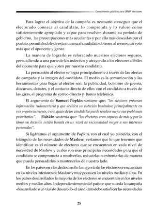 25
Conocimientos prácticos para GANAR elecciones
Para lograr el objetivo de la campaña es necesario conseguir que el
electorado conozca al candidato, lo comprenda y lo valore como
suficientemente apropiado y capaz para resolver, durante su período de
gobierno, las preocupaciones más acuciantes y por ello más deseadas por el
pueblo, permitiéndole de esta manera al candidato obtener, al menos, un voto
más que el oponente y ganar.
La manera de lograrlo es reforzando nuestros electores seguros,
persuadiendo a una parte de los indecisos y atrayendo a los electores débiles
del oponente para que voten por nuestro candidato.
La persuasión al elector se logra principalmente a través de las ofertas
de campaña y la imagen del candidato. El medio es la comunicación y las
herramientas para llegar al elector son: la publicidad, boletines de prensa,
discursos, debates, y el contacto directo de ellos con el candidato a través de
las giras, el programa de correo directo y banco telefónico.
El argumento de Samuel Popkin sostiene que: “los electores procesan
información rudimentaria y que deciden su votación basándose principalmente en
sus propios intereses, o sea, quién de los candidatos puede resolver mejor sus problemas
prioritarios”. Fishkin sostenía que: “los electores eran capaces de más y por lo
tanto su decisión estaba basada en un nivel de racionalidad mayor a sus intereses
personales”.
Si ligáramos el argumento de Popkin, con el cual yo coincido, con el
triángulo de las necesidades de Maslow, veríamos que lo que tenemos que
identificar es el número de electores que se encuentran en cada nivel de
necesidad de Maslow y cuales son esas principales necesidades para que el
candidato se comprometa a resolverlas, reducirlas o enfrentarlas de manera
que pueda persuadirlos o mantenerlos de nuestro lado.
Enlospaísesenvíasdedesarrollolamayoríadeloselectoresseencuentran
en los niveles inferiores de Maslow y muy pocos en los niveles medios y altos. En
los países desarrollados la mayoría de los electores se encuentran en los niveles
medios y medios altos. Independientemente del país en que suceda la campaña
-desarrolladooenvíasdedesarrollo-elcandidatodebesatisfacerlasnecesidades
 