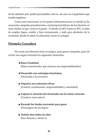 26
de los electores para poder persuadirlos, esto es, sin caer en el populismo que
resulta engañoso.
Como nota interesante, en los países latinoamericanos en donde yo he
asesorado campañas presidenciales, el principal problema de los electores es
muy similar, lo que varía es el grado, va desde un 60% hasta un 30%, la falta
de empleo digno, estable y bien remunerado, y todo gira alrededor de la
economía, desde la salud, la educación, hasta la ecología.
Fórmula Ganadora
No existe una fórmula única ni mágica, para ganar campañas, pero de
existir una seguro incluiría los siguientes elementos:
Buen Candidato
(Buen comunicador que conozca sus responsabilidades)
Desarrolle una estrategia triunfadora
(Orientada a los lectores)
Organice una estructura eficaz
(Control, coordinación, responsabilidad y autoridad)
Capture la atención del electorado con los temas correctos
(Creativo, innovativo)
Recaude los fondos necesarios para ganar
(Preocúpese de los flujos)
Trabaje duro todos los días
(Sea eficiente y efectivo)
Campaña Electoral
 
