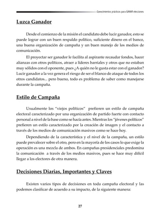 27
Conocimientos prácticos para GANAR elecciones
Luzca Ganador
Desde el comienzo de la misión el candidato debe lucir ganador, esto se
puede lograr con un buen respaldo político, suficiente dinero en el banco,
una buena organización de campaña y un buen manejo de los medios de
comunicación.
El proyectar ser ganador le facilita al aspirante recaudar fondos, hacer
alianzas con otros políticos, atraer a líderes barriales y otros que no estaban
muy sólidos con el oponente, pues ¿A quién no le gusta estar con el ganador?
Lucir ganador a la vez genera el riesgo de ser el blanco de ataque de todos los
otros candidatos... pero bueno, todo es problema de saber como manejarse
durante la campaña.
Estilo de Campaña
Usualmente los “viejos políticos” prefieren un estilo de campaña
electoral caracterizado por una organización de partido fuerte con contacto
personal a nivel de la base como se hacía antes. Mientras los “jóvenes políticos”
prefieren un estilo caracterizado por la creación de imagen y el contacto a
través de los medios de comunicación masivos como se hace hoy.
Dependiendo de la característica y el nivel de la campaña, un estilo
puede prevalecer sobre el otro, pero en la mayoría de los casos lo que exige la
operación es una mezcla de ambos. En campañas presidenciales predomina
la comunicación a través de los medios masivos, pues se hace muy difícil
llegar a los electores de otra manera.
Decisiones Diarias, Importantes y Claves
Existen varios tipos de decisiones en toda campaña electoral y las
podemos clasificar de acuerdo a su impacto, de la siguiente manera:
 