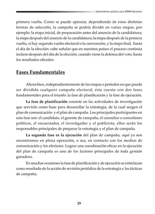 29
Conocimientos prácticos para GANAR elecciones
primera vuelta. Como se puede apreciar, dependiendo de estas distintas
formas de selección, la campaña se podría dividir en varias etapas, por
ejemplo: la etapa inicial, de preparación antes del anuncio de la candidatura;
la etapa después del anuncio de la candidatura; la etapa después de la primera
vuelta, si hay segunda vuelta electoral o la convención, y la etapa final, hasta
el día de la elección: cabe señalar que en nuestros países el proceso continúa
incluso después del día de la elección, cuando viene la defensa del voto, hasta
los resultados oficiales.
Fases Fundamentales
Ahora bien, independientemente de las etapas o períodos en que pueda
ser dividida cualquier campaña electoral, ésta cuenta con dos fases
fundamentales para el triunfo: la fase de planificación y la fase de ejecución.
La fase de planificación consiste en las actividades de investigación
que servirán como base para desarrollar la estrategia, de la cual surgen el
plan de comunicación y el plan de campaña. Los principales participantes en
esta fase son: el candidato, el gerente de campaña, el consultor o consultores
políticos, el encuestador, el investigador y el publicista, ellos serán los
responsables principales de preparar la estrategia y el plan de campaña.
La segunda fase es la ejecución del plan de campaña, aquí ya nos
encontramos en plena operación, o sea, en contacto con los medios de
comunicación y los electores. Lograr una coordinación eficaz en la ejecución
del plan de campaña es uno de los factores principales de toda gestión
ganadora.
En muchas ocasiones la fase de planificación y de ejecución se entrelazan
como resultado de la acción de revisión periódica de la estrategia y las tácticas
de campaña.
 