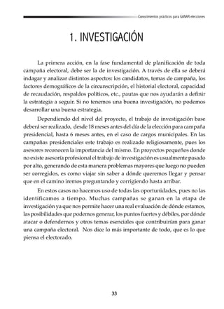 33
Conocimientos prácticos para GANAR elecciones
1. INVESTIGACIÓN
La primera acción, en la fase fundamental de planificación de toda
campaña electoral, debe ser la de investigación. A través de ella se deberá
indagar y analizar distintos aspectos: los candidatos, temas de campaña, los
factores demográficos de la circunscripción, el historial electoral, capacidad
de recaudación, respaldos políticos, etc., pautas que nos ayudarán a definir
la estrategia a seguir. Si no tenemos una buena investigación, no podemos
desarrollar una buena estrategia.
Dependiendo del nivel del proyecto, el trabajo de investigación base
deberá ser realizado, desde 18 meses antes del día de la elección para campaña
presidencial, hasta 6 meses antes, en el caso de cargos municipales. En las
campañas presidenciales este trabajo es realizado religiosamente, pues los
asesores reconocen la importancia del mismo. En proyectos pequeños donde
no existe asesoría profesional el trabajo de investigación es usualmente pasado
por alto, generando de esta manera problemas mayores que luego no pueden
ser corregidos, es como viajar sin saber a dónde queremos llegar y pensar
que en el camino iremos preguntando y corrigiendo hasta arribar.
En estos casos no hacemos uso de todas las oportunidades, pues no las
identificamos a tiempo. Muchas campañas se ganan en la etapa de
investigación ya que nos permite hacer una real evaluación de dónde estamos,
las posibilidades que podemos generar, los puntos fuertes y débiles, por dónde
atacar o defendernos y otros temas esenciales que contribuirían para ganar
una campaña electoral. Nos dice lo más importante de todo, que es lo que
piensa el electorado.
 