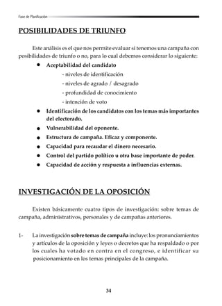 34
POSIBILIDADES DE TRIUNFO
Este análisis es el que nos permite evaluar si tenemos una campaña con
posibilidades de triunfo o no, para lo cual debemos considerar lo siguiente:
Aceptabilidad del candidato
- niveles de identificación
- niveles de agrado / desagrado
- profundidad de conocimiento
- intención de voto
Identificación de los candidatos con los temas más importantes
del electorado.
Vulnerabilidad del oponente.
Estructura de campaña. Eficaz y componente.
Capacidad para recaudar el dinero necesario.
Control del partido político u otra base importante de poder.
Capacidad de acción y respuesta a influencias externas.
INVESTIGACIÓN DE LA OPOSICIÓN
Existen básicamente cuatro tipos de investigación: sobre temas de
campaña, administrativos, personales y de campañas anteriores.
1- La investigación sobre temas de campaña incluye: los pronunciamientos
y artículos de la oposición y leyes o decretos que ha respaldado o por
los cuales ha votado en contra en el congreso, e identificar su
posicionamiento en los temas principales de la campaña.
Fase de Planificación
 