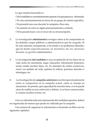 35
Conocimientos prácticos para GANAR elecciones
Lo que estamos buscando es:
√ Sielcandidatoesconsistentementeopuestoaloquepiensasu electorado.
√ Si vota consistentemente en favor de un grupo de interés específico.
√ Si prometió una cosa durante la campaña e hizo otra.
√ Si cometió un error en algún pronunciamiento o artículo.
√ Si ha pasado leyes o no en favor de su circunscripción.
2- La investigación administrativa averigua cómo se ha comportado en
los distintos cargos públicos o administrativos que ha ocupado. Si
ha sido eficiente, transparente, si ha tenido o no problemas laborales,
qué ha hecho específicamente en beneficio de los electores
durante su gestión administrativa.
3- La investigación del candidato es una recopilación de los datos de su
vida, fecha de nacimiento, lugar, educación, información financiera,
social, estado marital, hijos, etc. Es miembro de clubes exclusivos,
nació con pañales de seda, quiénes lo rodean, personas decentes o
tránsfugas, etc.
4- La investigación de campañas anteriores nos dirá aproximadamente
cómo se comportará en la campaña actual, cómo se maneja en
situaciones de presión, qué capacidad de reacción tiene, si se le puede
sacar de casillas en una entrevista o debate, si es buen comunicador,
si comete muchos errores, etc.
Una vez obtenida toda esta información del candidato opositor, deberá
ser organizada de manera que pueda ser utilizada por la campaña.
Una manera de organizar la información es haciendo un libro con los
siguientes capítulos:
 