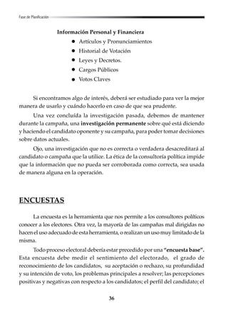 36
Información Personal y Financiera
Artículos y Pronunciamientos
Historial de Votación
Leyes y Decretos.
Cargos Públicos
Votos Claves
Si encontramos algo de interés, deberá ser estudiado para ver la mejor
manera de usarlo y cuándo hacerlo en caso de que sea prudente.
Una vez concluída la investigación pasada, debemos de mantener
durante la campaña, una investigación permanente sobre qué está diciendo
y haciendo el candidato oponente y su campaña, para poder tomar decisiones
sobre datos actuales.
Ojo, una investigación que no es correcta o verdadera desacreditará al
candidato o campaña que la utilice. La ética de la consultoría política impide
que la información que no pueda ser corroborada como correcta, sea usada
de manera alguna en la operación.
ENCUESTAS
La encuesta es la herramienta que nos permite a los consultores políticos
conocer a los electores. Otra vez, la mayoría de las campañas mal dirigidas no
hacen el uso adecuado de esta herramienta, o realizan un uso muy limitado de la
misma.
Todo proceso electoral debería estar precedido por una “encuesta base”.
Esta encuesta debe medir el sentimiento del electorado, el grado de
reconocimiento de los candidatos, su aceptación o rechazo, su profundidad
y su intención de voto, los problemas principales a resolver; las percepciones
positivas y negativas con respecto a los candidatos; el perfil del candidato; el
Fase de Planificación
 