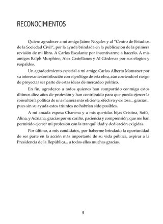 5
Conocimientos prácticos para GANAR elecciones
Quiero agradecer a mi amigo Jaime Nogales y al “Centro de Estudios
de la Sociedad Civil”, por la ayuda brindada en la publicación de la primera
revisión de mi libro. A Carlos Escalante por incentivarme a hacerlo. A mis
amigos Ralph Murphine, Alex Castellanos y Al Cárdenas por sus elogios y
respaldos.
Un agradecimiento especial a mi amigo Carlos Alberto Montaner por
su interesante contribución con el prólogo de esta obra, aún corriendo el riesgo
de proyectar ser parte de estas ideas de mercadeo político.
En fin, agradezco a todos quienes han compartido conmigo estos
últimos diez años de profesión y han contribuido para que pueda ejercer la
consultoría política de una manera más eficiente, efectiva y exitosa... gracias...
pues sin su ayuda estos triunfos no habrían sido posibles.
A mi amada esposa Chanena y a mis queridas hijas Cristina, Sofía,
Alina, y Adriana, gracias por su cariño, paciencia y comprensión, que me han
permitido ejercer mi profesión con la tranquilidad y dedicación exigidas.
Por último, a mis candidatos, por haberme brindado la oportunidad
de ser parte en la acción más importante de su vida pública, aspirar a la
Presidencia de la República... a todos ellos muchas gracias.
RECONOCIMIENTOS
 