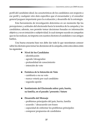 37
Conocimientos prácticos para GANAR elecciones
perfil del candidato ideal, las características de los candidatos con respecto a
ese perfil y cualquier otro dato específico que el encuestador y el consultor
general juzguen importante para la evaluación y desarrollo de la estrategia.
Esta herramienta de investigación determina en un momento fijo las
percepciones y actitudes del electorado hacia la temática de la campaña y los
candidatos; además, nos permite tomar decisiones basadas en información
objetiva y no en intuición o subjetividad, lo cual siempre sucede en campañas
que no las realizan, no importa con cuantos electores el candidato o sus amigos
hablen.
Una buena encuesta base nos debe dar todo lo que necesitamos conocer
sobreloselectoresparatomarlasdecisionesdelacampaña,entreestosdatosestán
los siguientes:
Nivel de los Candidatos
- identificación
- agrado/desagradao
- profundidad de conocimiento
- intención de voto
Fortaleza de la Intención de Voto
- cambiaría o no su voto
- nunca votaría por cual candidato
- segunda opción
Sentimiento del Electorado sobre: país, barrio,
su familia, en el pasado / presente / futuro
Desarrollo del Mensaje
- problemas principales del país, barrio, familia
- acuerdo / desacuerdo con frases
- capacidad de enfrentar los problemas principales
- comparar propuestas de candidatos
 