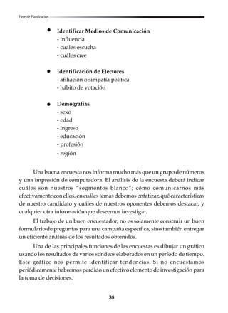 38
Identificar Medios de Comunicación
- influencia
- cuáles escucha
- cuáles cree
Identificación de Electores
- afiliación o simpatía política
- hábito de votación
Demografías
- sexo
- edad
- ingreso
- educación
- profesión
- región
Una buena encuesta nos informa mucho más que un grupo de números
y una impresión de computadora. El análisis de la encuesta deberá indicar
cuáles son nuestros “segmentos blanco”; cómo comunicarnos más
efectivamente con ellos, en cuáles temas debemos enfatizar, qué características
de nuestro candidato y cuáles de nuestros oponentes debemos destacar, y
cualquier otra información que deseemos investigar.
El trabajo de un buen encuestador, no es solamente construir un buen
formulario de preguntas para una campaña específica, sino también entregar
un eficiente análisis de los resultados obtenidos.
Una de las principales funciones de las encuestas es dibujar un gráfico
usando los resultados de varios sondeos elaborados en un período de tiempo.
Este gráfico nos permite identificar tendencias. Si no encuestamos
periódicamente habremos perdido un efectivo elemento de investigación para
la toma de decisiones.
Fase de Planificación
 