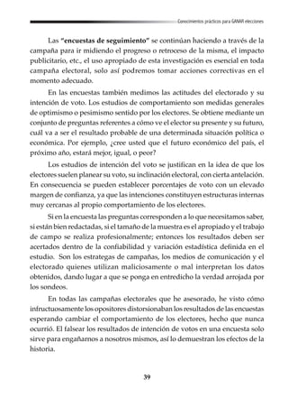 39
Conocimientos prácticos para GANAR elecciones
Las “encuestas de seguimiento” se continúan haciendo a través de la
campaña para ir midiendo el progreso o retroceso de la misma, el impacto
publicitario, etc., el uso apropiado de esta investigación es esencial en toda
campaña electoral, solo así podremos tomar acciones correctivas en el
momento adecuado.
En las encuestas también medimos las actitudes del electorado y su
intención de voto. Los estudios de comportamiento son medidas generales
de optimismo o pesimismo sentido por los electores. Se obtiene mediante un
conjunto de preguntas referentes a cómo ve el elector su presente y su futuro,
cuál va a ser el resultado probable de una determinada situación política o
económica. Por ejemplo, ¿cree usted que el futuro económico del país, el
próximo año, estará mejor, igual, o peor?
Los estudios de intención del voto se justifican en la idea de que los
electores suelen planear su voto, su inclinación electoral, con cierta antelación.
En consecuencia se pueden establecer porcentajes de voto con un elevado
margen de confianza, ya que las intenciones constituyen estructuras internas
muy cercanas al propio comportamiento de los electores.
Si en la encuesta las preguntas corresponden a lo que necesitamos saber,
si están bien redactadas, si el tamaño de la muestra es el apropiado y el trabajo
de campo se realiza profesionalmente; entonces los resultados deben ser
acertados dentro de la confiabilidad y variación estadística definida en el
estudio. Son los estrategas de campañas, los medios de comunicación y el
electorado quienes utilizan maliciosamente o mal interpretan los datos
obtenidos, dando lugar a que se ponga en entredicho la verdad arrojada por
los sondeos.
En todas las campañas electorales que he asesorado, he visto cómo
infructuosamente los opositores distorsionaban los resultados de las encuestas
esperando cambiar el comportamiento de los electores, hecho que nunca
ocurrió. El falsear los resultados de intención de votos en una encuesta solo
sirve para engañarnos a nosotros mismos, así lo demuestran los efectos de la
historia.
 