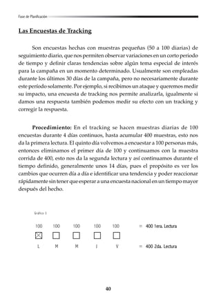 40
Las Encuestas de Tracking
Son encuestas hechas con muestras pequeñas (50 a 100 diarias) de
seguimiento diario, que nos permiten observar variaciones en un corto periodo
de tiempo y definir claras tendencias sobre algún tema especial de interés
para la campaña en un momento determinado. Usualmente son empleadas
durante los últimos 30 días de la campaña, pero no necesariamente durante
este período solamente. Por ejemplo, si recibimos un ataque y queremos medir
su impacto, una encuesta de tracking nos permite analizarla, igualmente si
damos una respuesta también podemos medir su efecto con un tracking y
corregir la respuesta.
Procedimiento: En el tracking se hacen muestras diarias de 100
encuestas durante 4 días continuos, hasta acumular 400 muestras, esto nos
da la primera lectura. El quinto día volvemos a encuestar a 100 personas más,
entonces eliminamos el primer día de 100 y continuamos con la muestra
corrida de 400, esto nos da la segunda lectura y así continuamos durante el
tiempo definido, generalmente unos 14 días, pues el propósito es ver los
cambios que ocurren día a día e identificar una tendencia y poder reaccionar
rápidamente sin tener que esperar a una encuesta nacional en un tiempo mayor
después del hecho.
Fase de Planificación
Gráfico 3
100 100 100 100 100 = 400 1era. Lectura400 1era. Lectura
L M M J V = 400 2da. Lectura400 2da. Lectura
 