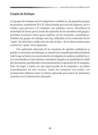 41
Conocimientos prácticos para GANAR elecciones
Grupos de Enfoque
Los grupos de enfoque son investigaciones cualitativas, de pequeños grupos
de personas, usualmente 10 ó 12, seleccionadas por nivel de ingresos, sexo o
edades, que proveen a la campaña con palabras claves, identifican la
intensidad de temas por la forma de expresión de los miembros del grupo y
permiten reconocer temas para explorar en las encuestas cuantitativas.
También los grupos de enfoque son muy utilizados en la evaluación de los
“spots” de televisión o radio antes de salir al aire y de la misma manera para
evaluar los “spots” de la oposición.
Una aplicación adecuada de las encuestas de opinión cualitativas es
positiva y necesaria, sin embargo, yo asesoré una campaña presidencial donde
todo lo que se hacía era excesivamente investigado en sondeos cualitativos, y
si se encontraban el más mínimo comentario negativo se paralizaba la salida
del documento, paralizando consecuentemente la operación de la campaña.
Esto, sin lugar a duda, era una equivocación de la campaña y un pobre
entendimiento de este recurso. Todos los extremos son malos. Los
profesionales debemos tener el criterio adecuado para tomar las decisiones
correctas con la información adecuada.
 