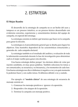 42
2. ESTRATEGIA
El Mejor Rumbo
El desarrollo de la estrategia de campaña no es un hecho del azar y
tampoco es un proceso intuitivo, es un proceso técnico desarrollado con
evidencias concretas, experiencias y conocimientos técnicos del equipo de
campaña, en especial del estratega.
La estrategia consiste en definir qué tenemos que hacer en la campaña
para ganar la elección.
La estrategia es el procedimiento general que se diseña para lograr los
objetivos. Esta maniobra dependerá de las características estructurales y
generales de cada campaña electoral.
La estrategia también es el resultado del análisis y evaluación de toda
la información acumulada durante la fase de investigación para determinar
cuál es el mejor rumbo para ganar esta elección.
Una buena estrategia define porqué los electores deben de votar por
nuestro candidato, en muy pocas palabras. También selecciona los temas a
ser comunicados, su secuencia y su frecuencia, y los momentos de cada fase.
Una buena estrategia nos dice si debemos ir negativo o no y en quée momento
lo podemos hacer y con cuáles temas. Si debemos debatir o no y cuándo.
Por ejemplo: el “modelo clásico” de una estrategia de secuencia de
mensaje consiste en:
1.- Comenzar los mensajes positivos e ignorar a la oposición.
2.- Responder a los ataques de la oposición.
3.- Terminar la campaña con mensaje positivo.
Fase de Planificación
 