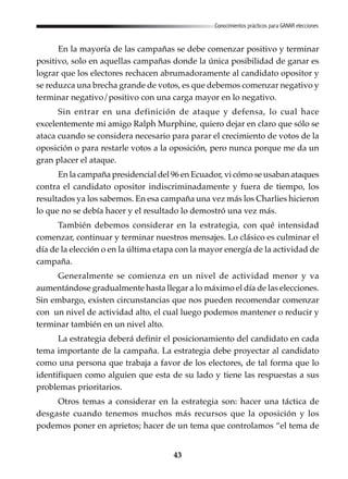 43
Conocimientos prácticos para GANAR elecciones
En la mayoría de las campañas se debe comenzar positivo y terminar
positivo, solo en aquellas campañas donde la única posibilidad de ganar es
lograr que los electores rechacen abrumadoramente al candidato opositor y
se reduzca una brecha grande de votos, es que debemos comenzar negativo y
terminar negativo/positivo con una carga mayor en lo negativo.
Sin entrar en una definición de ataque y defensa, lo cual hace
excelentemente mi amigo Ralph Murphine, quiero dejar en claro que sólo se
ataca cuando se considera necesario para parar el crecimiento de votos de la
oposición o para restarle votos a la oposición, pero nunca porque me da un
gran placer el ataque.
En la campaña presidencial del 96 en Ecuador, vi cómo se usaban ataques
contra el candidato opositor indiscriminadamente y fuera de tiempo, los
resultados ya los sabemos. En esa campaña una vez más los Charlies hicieron
lo que no se debía hacer y el resultado lo demostró una vez más.
También debemos considerar en la estrategia, con qué intensidad
comenzar, continuar y terminar nuestros mensajes. Lo clásico es culminar el
día de la elección o en la última etapa con la mayor energía de la actividad de
campaña.
Generalmente se comienza en un nivel de actividad menor y va
aumentándose gradualmente hasta llegar a lo máximo el día de las elecciones.
Sin embargo, existen circunstancias que nos pueden recomendar comenzar
con un nivel de actividad alto, el cual luego podemos mantener o reducir y
terminar también en un nivel alto.
La estrategia deberá definir el posicionamiento del candidato en cada
tema importante de la campaña. La estrategia debe proyectar al candidato
como una persona que trabaja a favor de los electores, de tal forma que lo
identifiquen como alguien que esta de su lado y tiene las respuestas a sus
problemas prioritarios.
Otros temas a considerar en la estrategia son: hacer una táctica de
desgaste cuando tenemos muchos más recursos que la oposición y los
podemos poner en aprietos; hacer de un tema que controlamos “el tema de
 