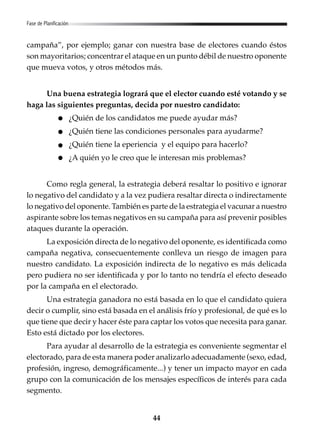 44
campaña”, por ejemplo; ganar con nuestra base de electores cuando éstos
son mayoritarios; concentrar el ataque en un punto débil de nuestro oponente
que mueva votos, y otros métodos más.
Una buena estrategia logrará que el elector cuando esté votando y se
haga las siguientes preguntas, decida por nuestro candidato:
¿Quién de los candidatos me puede ayudar más?
¿Quién tiene las condiciones personales para ayudarme?
¿Quién tiene la eperiencia y el equipo para hacerlo?
¿A quién yo le creo que le interesan mis problemas?
Como regla general, la estrategia deberá resaltar lo positivo e ignorar
lo negativo del candidato y a la vez pudiera resaltar directa o indirectamente
lo negativo del oponente. También es parte de la estrategia el vacunar a nuestro
aspirante sobre los temas negativos en su campaña para así prevenir posibles
ataques durante la operación.
La exposición directa de lo negativo del oponente, es identificada como
campaña negativa, consecuentemente conlleva un riesgo de imagen para
nuestro candidato. La exposición indirecta de lo negativo es más delicada
pero pudiera no ser identificada y por lo tanto no tendría el efecto deseado
por la campaña en el electorado.
Una estrategia ganadora no está basada en lo que el candidato quiera
decir o cumplir, sino está basada en el análisis frío y profesional, de qué es lo
que tiene que decir y hacer éste para captar los votos que necesita para ganar.
Esto está dictado por los electores.
Para ayudar al desarrollo de la estrategia es conveniente segmentar el
electorado, para de esta manera poder analizarlo adecuadamente (sexo, edad,
profesión, ingreso, demográficamente...) y tener un impacto mayor en cada
grupo con la comunicación de los mensajes específicos de interés para cada
segmento.
Fase de Planificación
 