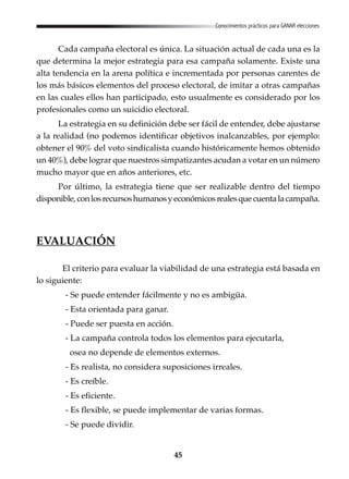 45
Conocimientos prácticos para GANAR elecciones
Cada campaña electoral es única. La situación actual de cada una es la
que determina la mejor estrategia para esa campaña solamente. Existe una
alta tendencia en la arena política e incrementada por personas carentes de
los más básicos elementos del proceso electoral, de imitar a otras campañas
en las cuales ellos han participado, esto usualmente es considerado por los
profesionales como un suicidio electoral.
La estrategia en su definición debe ser fácil de entender, debe ajustarse
a la realidad (no podemos identificar objetivos inalcanzables, por ejemplo:
obtener el 90% del voto sindicalista cuando históricamente hemos obtenido
un 40%), debe lograr que nuestros simpatizantes acudan a votar en un número
mucho mayor que en años anteriores, etc.
Por último, la estrategia tiene que ser realizable dentro del tiempo
disponible,conlosrecursoshumanosyeconómicosrealesquecuentalacampaña.
EVALUACIÓN
El criterio para evaluar la viabilidad de una estrategia está basada en
lo siguiente:
- Se puede entender fácilmente y no es ambigüa.
- Esta orientada para ganar.
- Puede ser puesta en acción.
- La campaña controla todos los elementos para ejecutarla,
osea no depende de elementos externos.
- Es realista, no considera suposiciones irreales.
- Es creíble.
- Es eficiente.
- Es flexible, se puede implementar de varias formas.
- Se puede dividir.
 