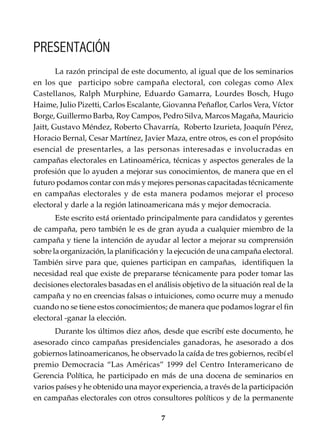 7
Conocimientos prácticos para GANAR elecciones
La razón principal de este documento, al igual que de los seminarios
en los que participo sobre campaña electoral, con colegas como Alex
Castellanos, Ralph Murphine, Eduardo Gamarra, Lourdes Bosch, Hugo
Haime, Julio Pizetti, Carlos Escalante, Giovanna Peñaflor, Carlos Vera, Víctor
Borge, Guillermo Barba, Roy Campos, Pedro Silva, Marcos Magaña, Mauricio
Jaitt, Gustavo Méndez, Roberto Chavarría, Roberto Izurieta, Joaquín Pérez,
Horacio Bernal, Cesar Martínez, Javier Maza, entre otros, es con el propósito
esencial de presentarles, a las personas interesadas e involucradas en
campañas electorales en Latinoamérica, técnicas y aspectos generales de la
profesión que lo ayuden a mejorar sus conocimientos, de manera que en el
futuro podamos contar con más y mejores personas capacitadas técnicamente
en campañas electorales y de esta manera podamos mejorar el proceso
electoral y darle a la región latinoamericana más y mejor democracia.
Este escrito está orientado principalmente para candidatos y gerentes
de campaña, pero también le es de gran ayuda a cualquier miembro de la
campaña y tiene la intención de ayudar al lector a mejorar su comprensión
sobre la organización, la planificación y la ejecución de una campaña electoral.
También sirve para que, quienes participan en campañas, identifiquen la
necesidad real que existe de prepararse técnicamente para poder tomar las
decisiones electorales basadas en el análisis objetivo de la situación real de la
campaña y no en creencias falsas o intuiciones, como ocurre muy a menudo
cuando no se tiene estos conocimientos; de manera que podamos lograr el fin
electoral -ganar la elección.
Durante los últimos diez años, desde que escribí este documento, he
asesorado cinco campañas presidenciales ganadoras, he asesorado a dos
gobiernos latinoamericanos, he observado la caída de tres gobiernos, recibí el
premio Democracia “Las Américas” 1999 del Centro Interamericano de
Gerencia Política, he participado en más de una docena de seminarios en
varios países y he obtenido una mayor experiencia, a través de la participación
en campañas electorales con otros consultores políticos y de la permanente
PRESENTACIÓN
 