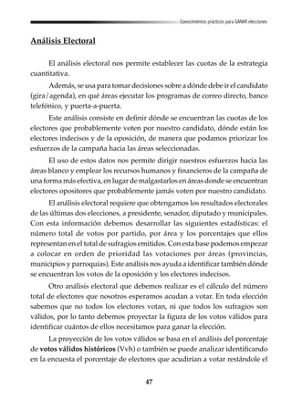 47
Conocimientos prácticos para GANAR elecciones
Análisis Electoral
El análisis electoral nos permite establecer las cuotas de la estrategia
cuantitativa.
Además, se usa para tomar decisiones sobre a dónde debe ir el candidato
(gira/agenda), en qué áreas ejecutar los programas de correo directo, banco
telefónico, y puerta-a-puerta.
Este análisis consiste en definir dónde se encuentran las cuotas de los
electores que probablemente voten por nuestro candidato, dónde están los
electores indecisos y de la oposición, de manera que podamos priorizar los
esfuerzos de la campaña hacia las áreas seleccionadas.
El uso de estos datos nos permite dirigir nuestros esfuerzos hacia las
áreas blanco y emplear los recursos humanos y financieros de la campaña de
una forma más efectiva, en lugar de malgastarlos en áreas donde se encuentran
electores opositores que probablemente jamás voten por nuestro candidato.
El análisis electoral requiere que obtengamos los resultados electorales
de las últimas dos elecciones, a presidente, senador, diputado y municipales.
Con esta información debemos desarrollar las siguientes estadísticas: el
número total de votos por partido, por área y los porcentajes que ellos
representan en el total de sufragios emitidos. Con esta base podemos empezar
a colocar en orden de prioridad las votaciones por áreas (provincias,
municipios y parroquias). Este análisis nos ayuda a identificar también dónde
se encuentran los votos de la oposición y los electores indecisos.
Otro análisis electoral que debemos realizar es el cálculo del número
total de electores que nosotros esperamos acudan a votar. En toda elección
sabemos que no todos los electores votan, ni que todos los sufragios son
válidos, por lo tanto debemos proyectar la figura de los votos válidos para
identificar cuántos de ellos necesitamos para ganar la elección.
La proyección de los votos válidos se basa en el análisis del porcentaje
de votos válidos históricos (Vvh) o también se puede analizar identificando
en la encuesta el porcentaje de electores que acudirían a votar restándole el
 