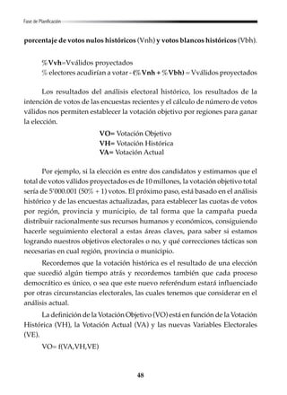 48
porcentaje de votos nulos históricos (Vnh) y votos blancos históricos (Vbh).
%Vvh=Vválidos proyectados
% electores acudirían a votar - (%Vnh + %Vbh) = Vválidos proyectados
Los resultados del análisis electoral histórico, los resultados de la
intención de votos de las encuestas recientes y el cálculo de número de votos
válidos nos permiten establecer la votación objetivo por regiones para ganar
la elección.
VO= Votación Objetivo
VH= Votación Histórica
VA= Votación Actual
Por ejemplo, si la elección es entre dos candidatos y estimamos que el
total de votos válidos proyectados es de 10 millones, la votación objetivo total
sería de 5’000.001 (50% + 1) votos. El próximo paso, está basado en el análisis
histórico y de las encuestas actualizadas, para establecer las cuotas de votos
por región, provincia y municipio, de tal forma que la campaña pueda
distribuir racionalmente sus recursos humanos y económicos, consiguiendo
hacerle seguimiento electoral a estas áreas claves, para saber si estamos
logrando nuestros objetivos electorales o no, y qué correcciones tácticas son
necesarias en cual región, provincia o municipio.
Recordemos que la votación histórica es el resultado de una elección
que sucedió algún tiempo atrás y recordemos también que cada proceso
democrático es único, o sea que este nuevo referéndum estará influenciado
por otras circunstancias electorales, las cuales tenemos que considerar en el
análisis actual.
La definición de la Votación Objetivo (VO) está en función de la Votación
Histórica (VH), la Votación Actual (VA) y las nuevas Variables Electorales
(VE).
VO= f(VA,VH,VE)
Fase de Planificación
 