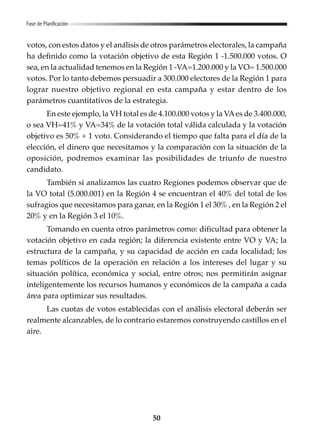 50
votos, con estos datos y el análisis de otros parámetros electorales, la campaña
ha definido como la votación objetivo de esta Región 1 -1.500.000 votos. O
sea, en la actualidad tenemos en la Región 1 -VA=1.200.000 y la VO= 1.500.000
votos. Por lo tanto debemos persuadir a 300.000 electores de la Región 1 para
lograr nuestro objetivo regional en esta campaña y estar dentro de los
parámetros cuantitativos de la estrategia.
En este ejemplo, la VH total es de 4.100.000 votos y la VAes de 3.400.000,
o sea VH=41% y VA=34% de la votación total válida calculada y la votación
objetivo es 50% + 1 voto. Considerando el tiempo que falta para el día de la
elección, el dinero que necesitamos y la comparación con la situación de la
oposición, podremos examinar las posibilidades de triunfo de nuestro
candidato.
También si analizamos las cuatro Regiones podemos observar que de
la VO total (5.000.001) en la Región 4 se encuentran el 40% del total de los
sufragios que necesitamos para ganar, en la Región 1 el 30% , en la Región 2 el
20% y en la Región 3 el 10%.
Tomando en cuenta otros parámetros como: dificultad para obtener la
votación objetivo en cada región; la diferencia existente entre VO y VA; la
estructura de la campaña, y su capacidad de acción en cada localidad; los
temas políticos de la operación en relación a los intereses del lugar y su
situación política, económica y social, entre otros; nos permitirán asignar
inteligentemente los recursos humanos y económicos de la campaña a cada
área para optimizar sus resultados.
Las cuotas de votos establecidas con el análisis electoral deberán ser
realmente alcanzables, de lo contrario estaremos construyendo castillos en el
aire.
Fase de Planificación
 